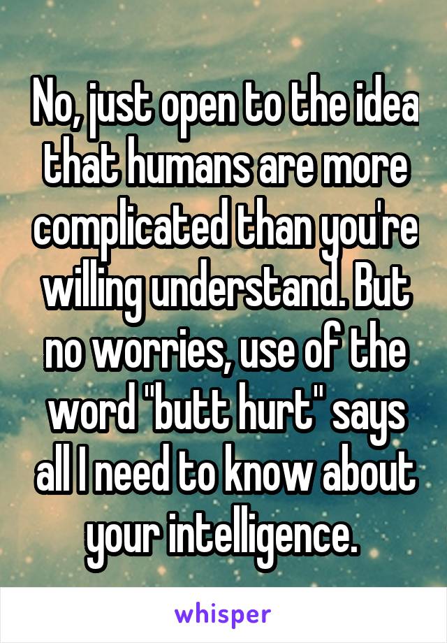 No, just open to the idea that humans are more complicated than you're willing understand. But no worries, use of the word "butt hurt" says all I need to know about your intelligence. 