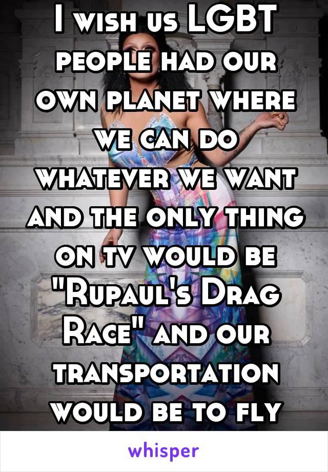 I wish us LGBT people had our own planet where we can do whatever we want and the only thing on tv would be "Rupaul's Drag Race" and our transportation would be to fly unicorns!