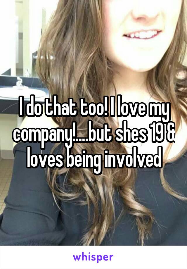 I do that too! I love my company!....but shes 19 & loves being involved