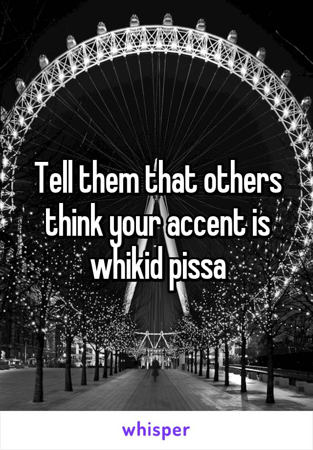 Tell them that others think your accent is whikid pissa