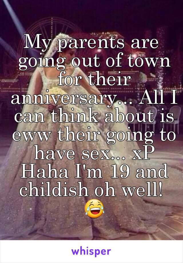 My parents are going out of town for their anniversary... All I can think about is eww their going to have sex... xP Haha I'm 19 and childish oh well!  😂