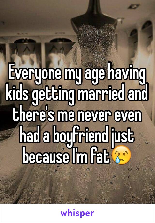 Everyone my age having kids getting married and there's me never even had a boyfriend just because I'm fat😢