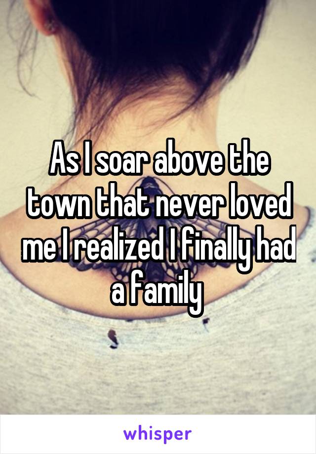 As I soar above the town that never loved me I realized I finally had a family 