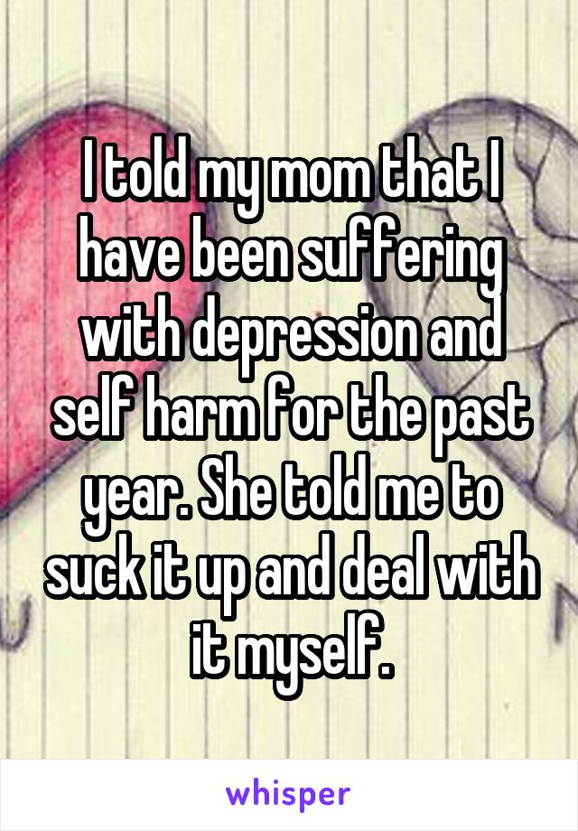 I told my mom that I have been suffering with depression and self harm for the past year. She told me to suck it up and deal with it myself.