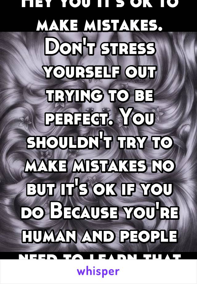 Hey you It's ok to make mistakes. Don't stress yourself out trying to be perfect. You shouldn't try to make mistakes no but it's ok if you do Because you're human and people need to learn that it's ok