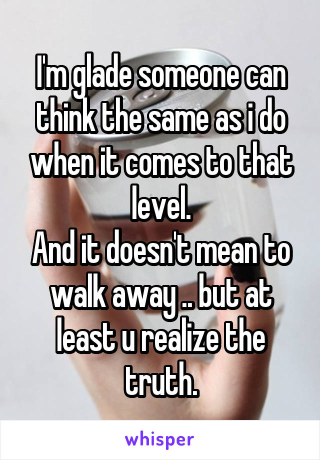 I'm glade someone can think the same as i do when it comes to that level.
And it doesn't mean to walk away .. but at least u realize the truth.