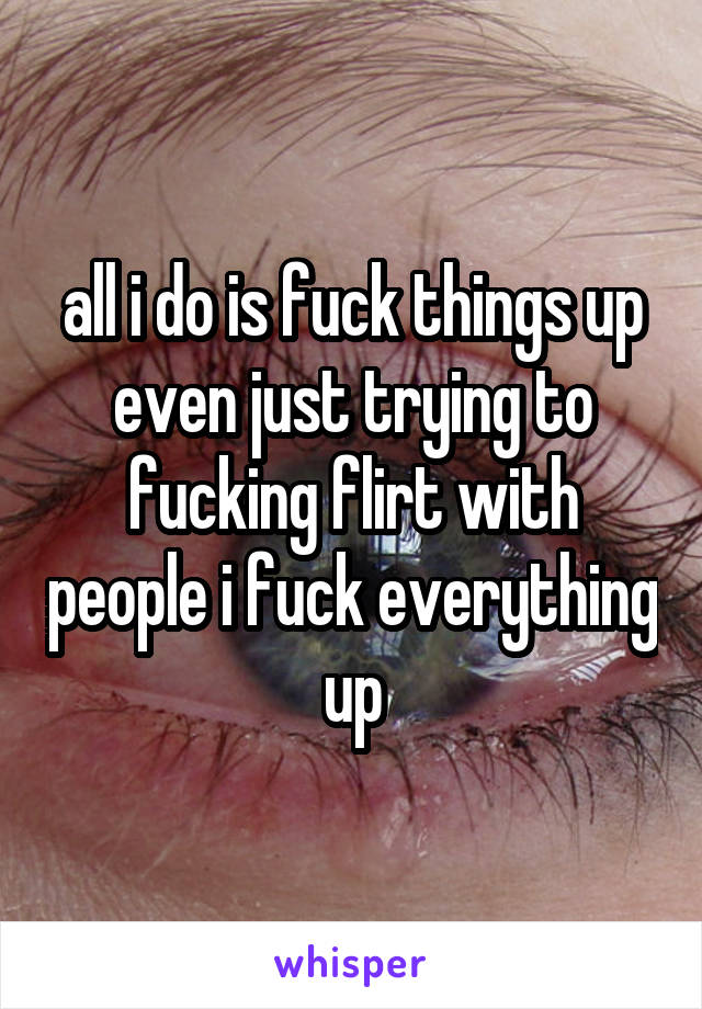 all i do is fuck things up even just trying to fucking flirt with people i fuck everything up