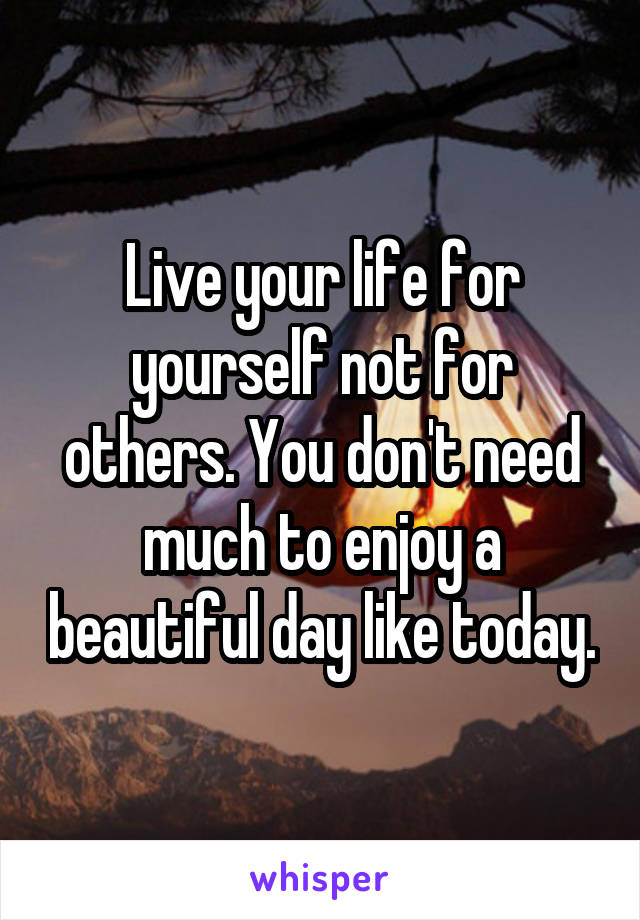 Live your life for yourself not for others. You don't need much to enjoy a beautiful day like today.