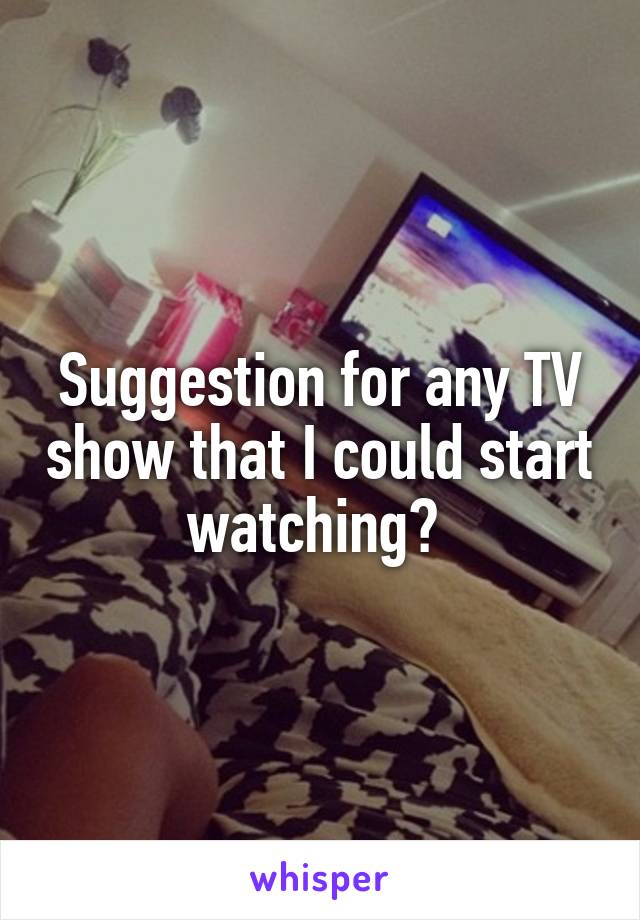 Suggestion for any TV show that I could start watching? 