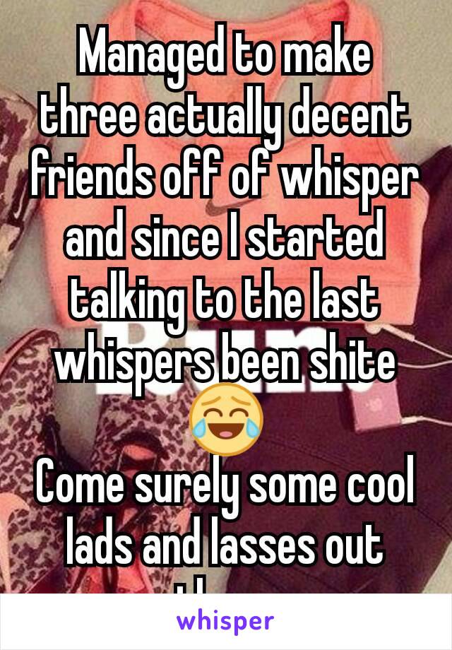 Managed to make three actually decent friends off of whisper and since I started talking to the last whispers been shite
😂
Come surely some cool lads and lasses out there