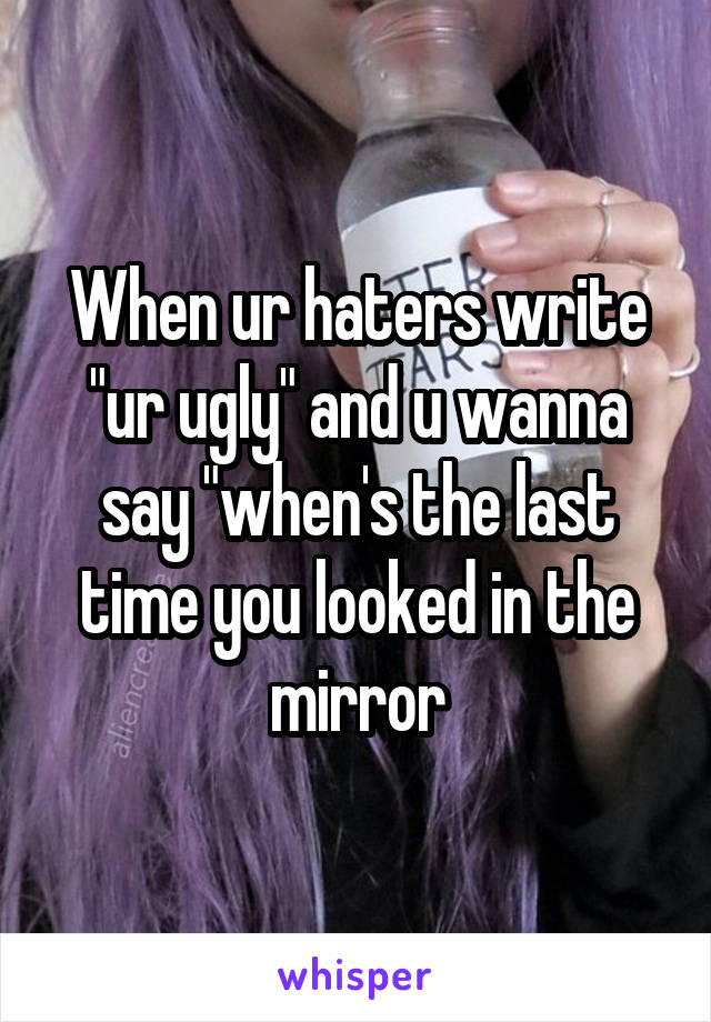 When ur haters write "ur ugly" and u wanna say "when's the last time you looked in the mirror