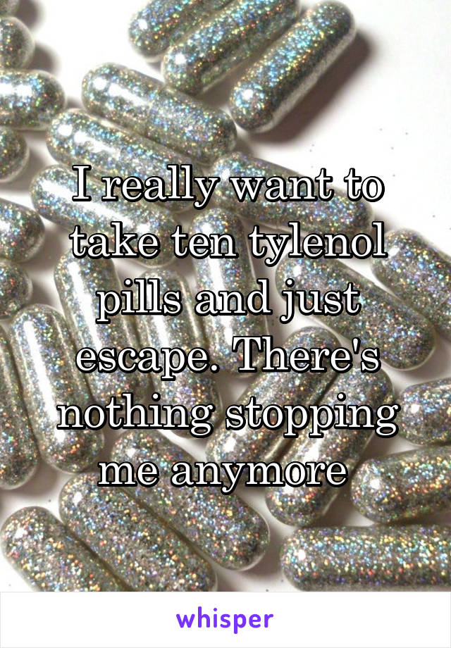 I really want to take ten tylenol pills and just escape. There's nothing stopping me anymore 