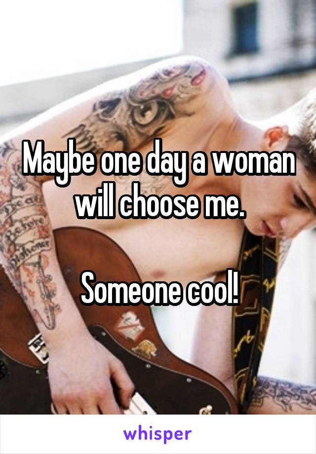 Maybe one day a woman will choose me.

Someone cool!