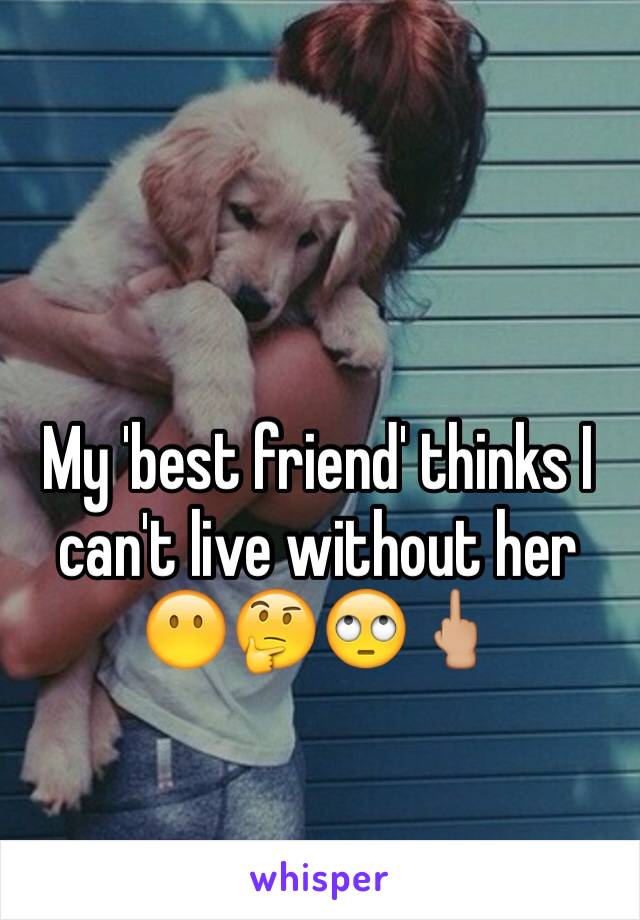 My 'best friend' thinks I can't live without her 😶🤔🙄🖕🏼