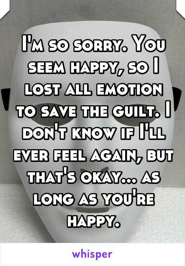 I'm so sorry. You seem happy, so I lost all emotion to save the guilt. I don't know if I'll ever feel again, but that's okay... as long as you're happy.