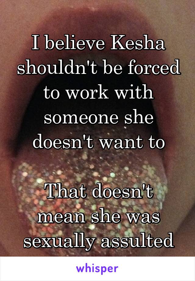 I believe Kesha shouldn't be forced to work with someone she doesn't want to

That doesn't mean she was sexually assulted