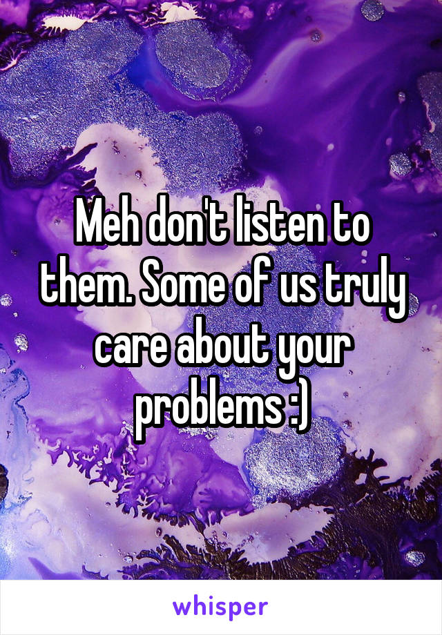 Meh don't listen to them. Some of us truly care about your problems :)