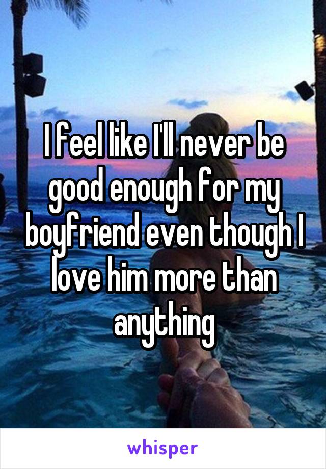 I feel like I'll never be good enough for my boyfriend even though I love him more than anything