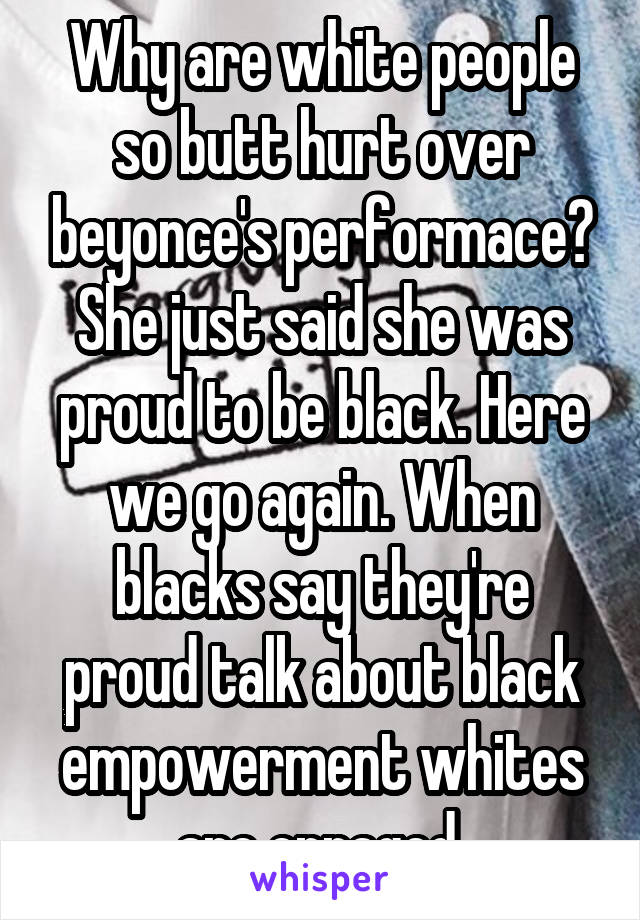 Why are white people so butt hurt over beyonce's performace? She just said she was proud to be black. Here we go again. When blacks say they're proud talk about black empowerment whites are enraged 