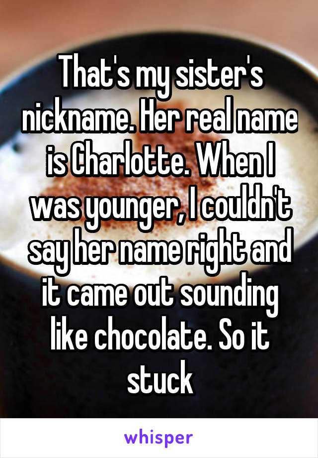That's my sister's nickname. Her real name is Charlotte. When I was younger, I couldn't say her name right and it came out sounding like chocolate. So it stuck