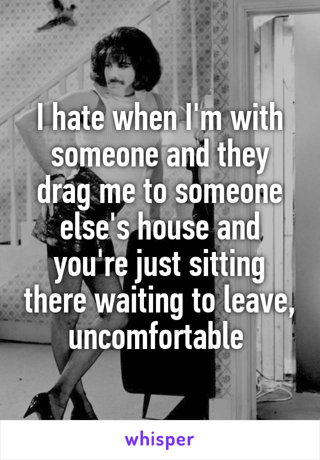 I hate when I'm with someone and they drag me to someone else's house and you're just sitting there waiting to leave, uncomfortable 