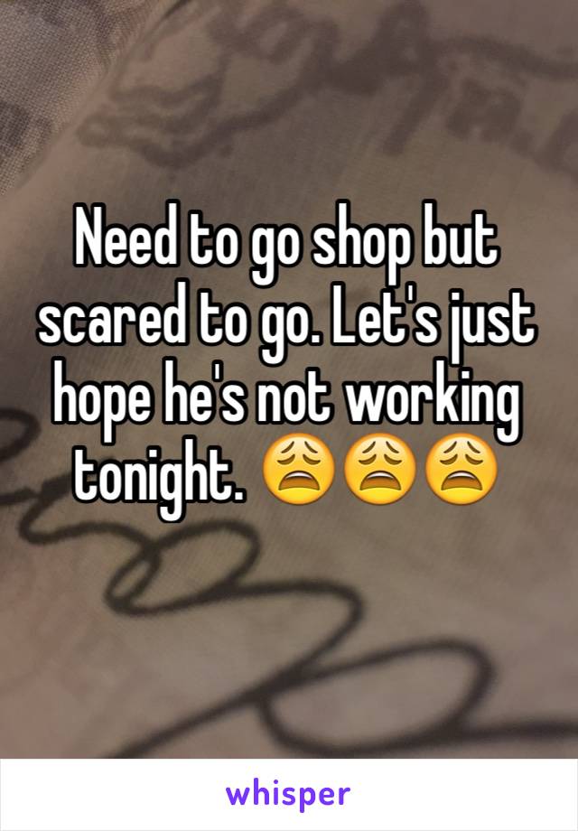 Need to go shop but scared to go. Let's just hope he's not working tonight. 😩😩😩