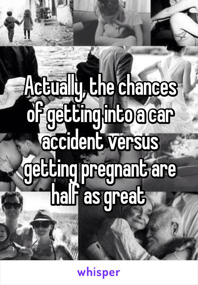 Actually, the chances of getting into a car accident versus getting pregnant are half as great 