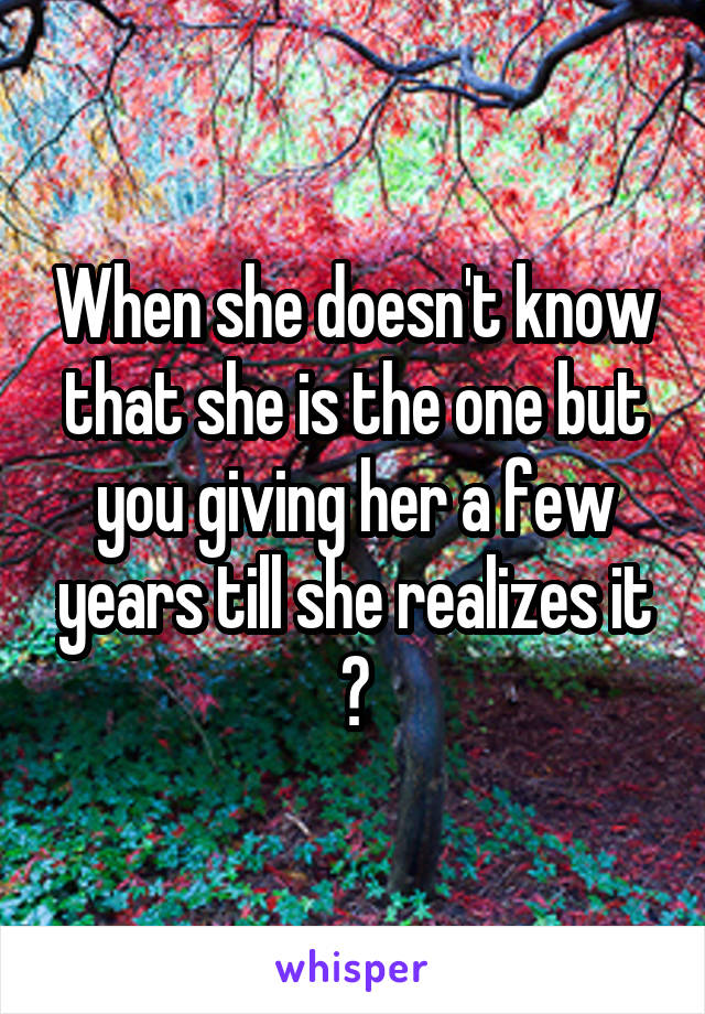 When she doesn't know that she is the one but you giving her a few years till she realizes it 😯