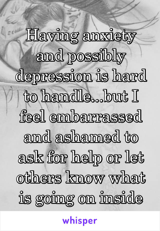 Having anxiety and possibly depression is hard to handle...but I feel embarrassed and ashamed to ask for help or let others know what is going on inside