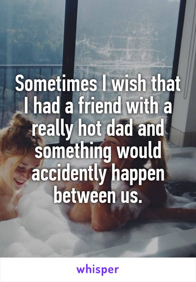 Sometimes I wish that I had a friend with a really hot dad and something would accidently happen between us.