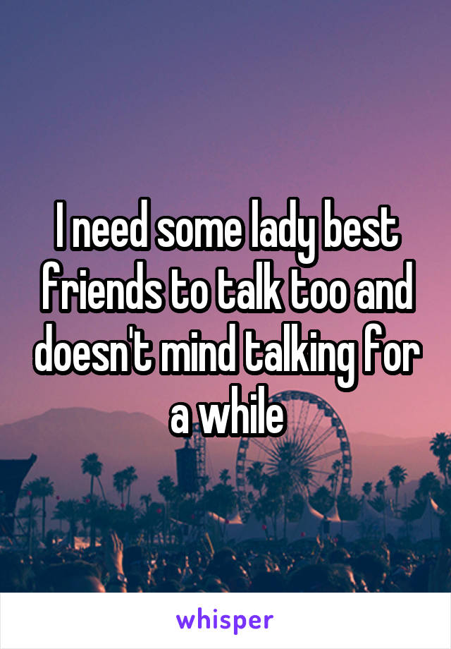 I need some lady best friends to talk too and doesn't mind talking for a while