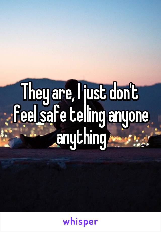 They are, I just don't  feel safe telling anyone anything