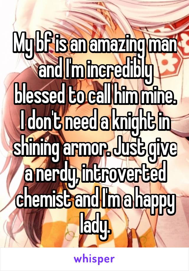 My bf is an amazing man and I'm incredibly blessed to call him mine. I don't need a knight in shining armor. Just give a nerdy, introverted chemist and I'm a happy lady.