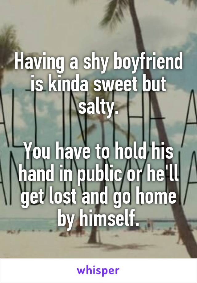 Having a shy boyfriend is kinda sweet but salty.

You have to hold his hand in public or he'll get lost and go home by himself.