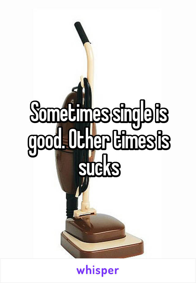 Sometimes single is good. Other times is sucks