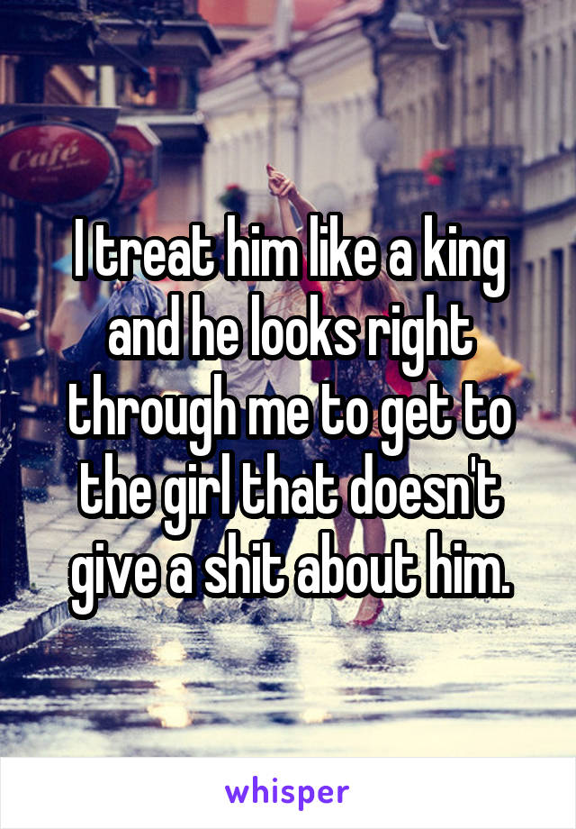 I treat him like a king and he looks right through me to get to the girl that doesn't give a shit about him.