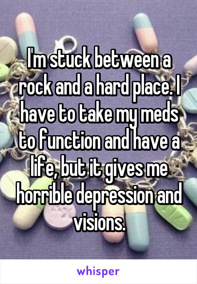 I'm stuck between a rock and a hard place. I have to take my meds to function and have a life, but it gives me horrible depression and visions.