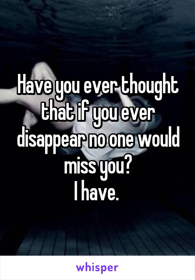 Have you ever thought that if you ever disappear no one would miss you?
I have. 