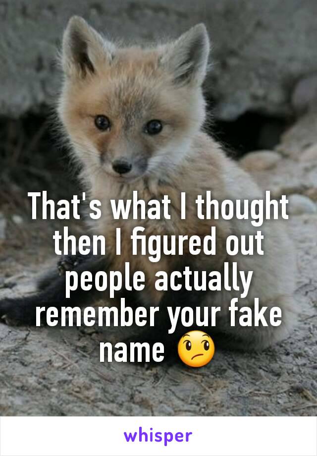 That's what I thought then I figured out people actually remember your fake name 😞