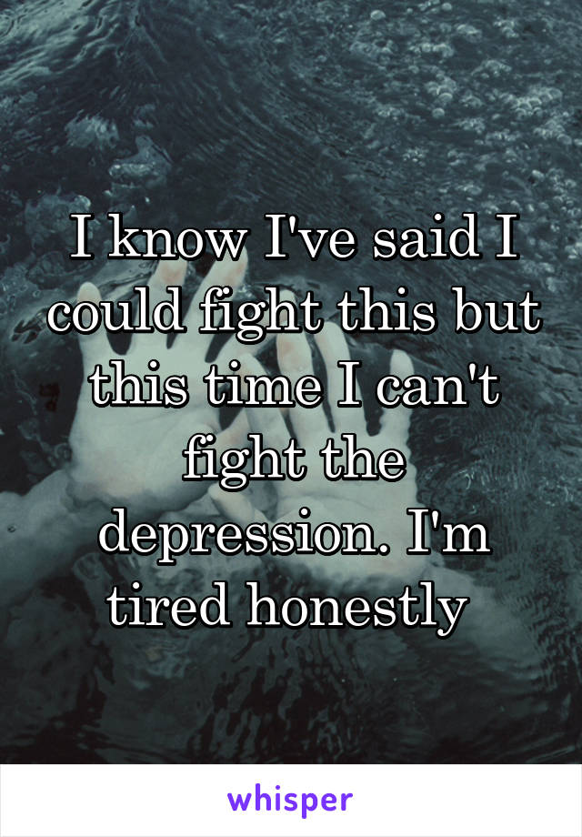 I know I've said I could fight this but this time I can't fight the depression. I'm tired honestly 