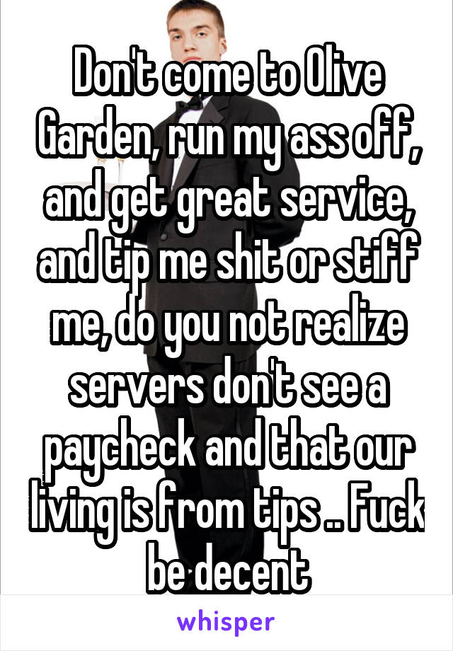 Don't come to Olive Garden, run my ass off, and get great service, and tip me shit or stiff me, do you not realize servers don't see a paycheck and that our living is from tips .. Fuck be decent