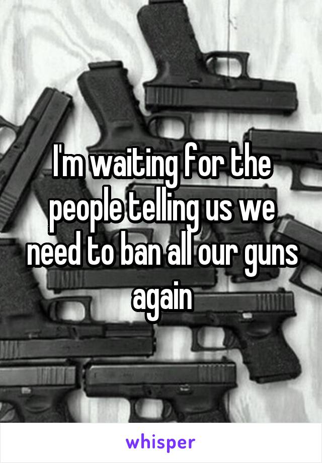 I'm waiting for the people telling us we need to ban all our guns again