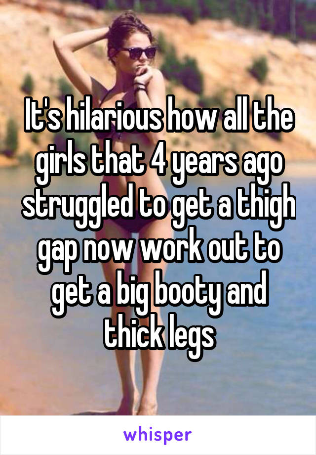 It's hilarious how all the girls that 4 years ago struggled to get a thigh gap now work out to get a big booty and thick legs