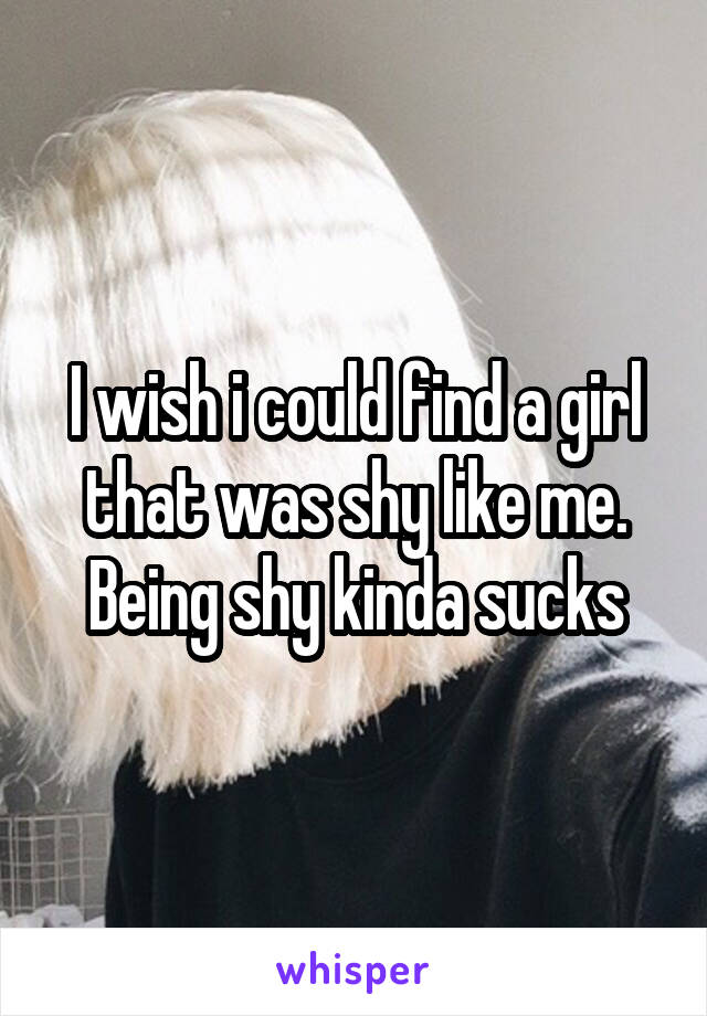 I wish i could find a girl that was shy like me. Being shy kinda sucks