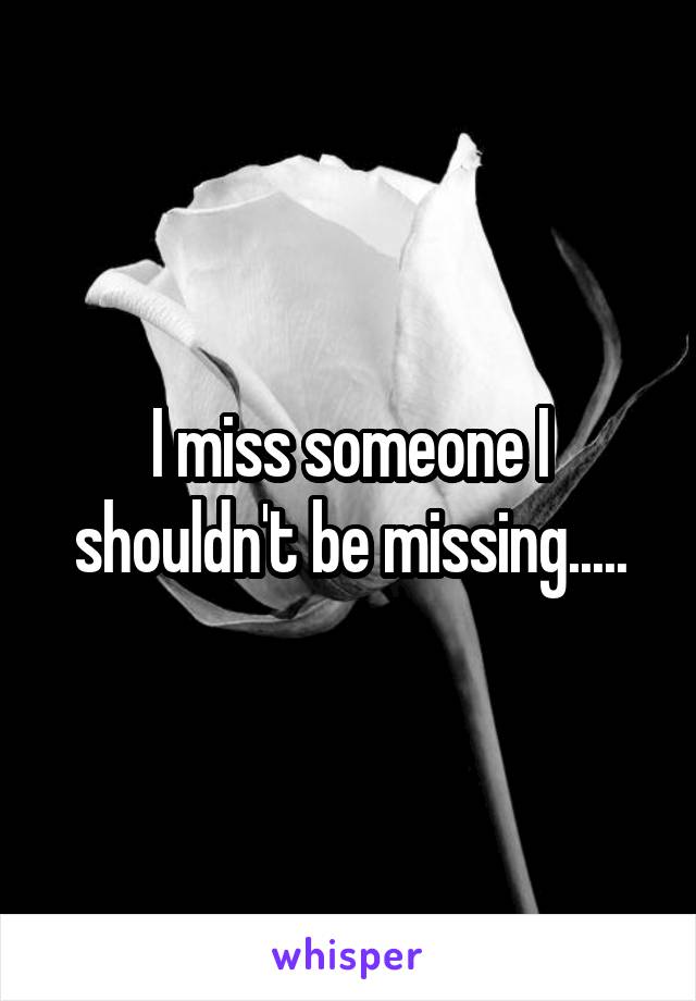 I miss someone I shouldn't be missing.....