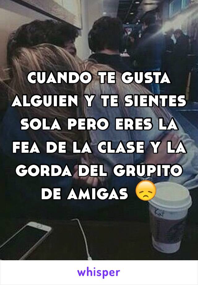 cuando te gusta alguien y te sientes sola pero eres la fea de la clase y la gorda del grupito de amigas 😞