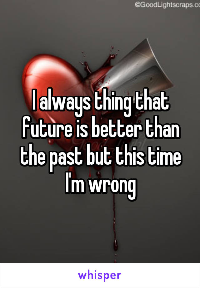 I always thing that future is better than the past but this time I'm wrong