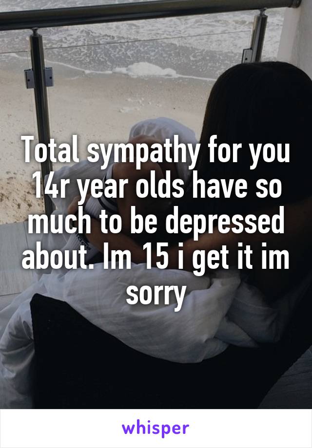 Total sympathy for you 14r year olds have so much to be depressed about. Im 15 i get it im sorry