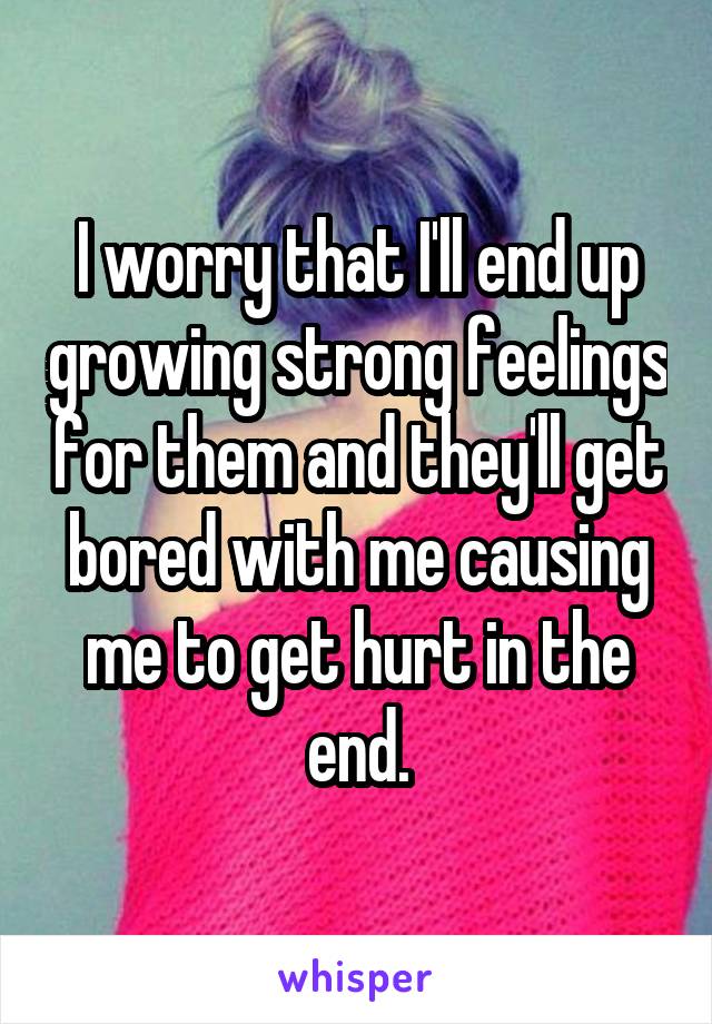 I worry that I'll end up growing strong feelings for them and they'll get bored with me causing me to get hurt in the end.