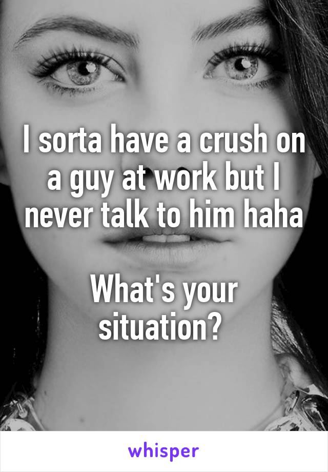 I sorta have a crush on a guy at work but I never talk to him haha 
What's your situation? 